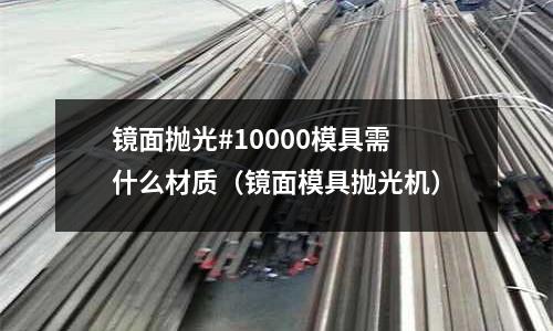 鏡面拋光#10000模具需什么材質(zhì)（鏡面模具拋光機(jī)）