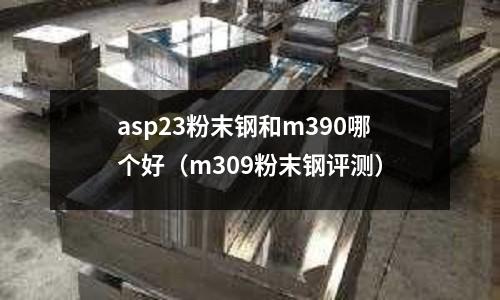 asp23粉末鋼和m390哪個好（m309粉末鋼評測）