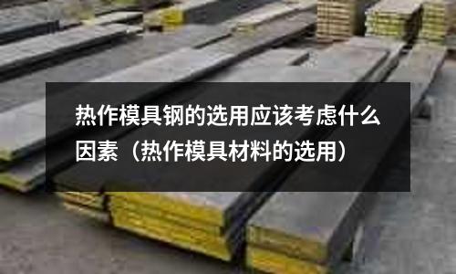 熱作模具鋼的選用應該考慮什么因素（熱作模具材料的選用）