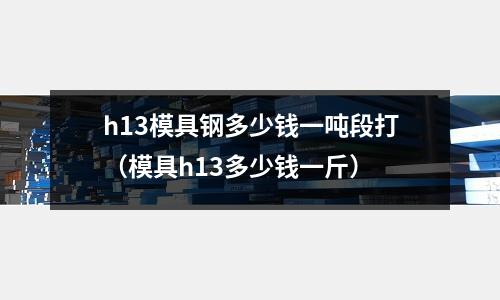 h13模具鋼多少錢一噸段打(模具h13多少錢一斤)
