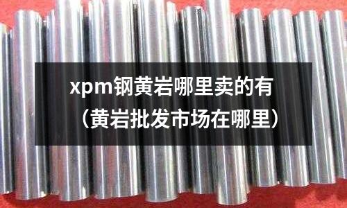 xpm鋼黃巖哪里賣的有(黃巖批發(fā)市場在哪里)
