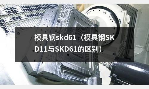 模具鋼skd61（模具鋼SKD11與SKD61的區別）