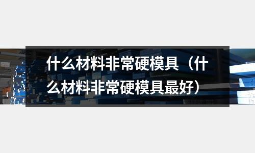 什么材料非常硬模具（什么材料非常硬模具最好）
