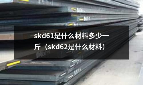 skd61是什么材料多少一斤(skd62是什么材料)