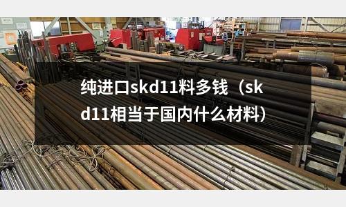 純進口skd11料多錢(skd11相當于國內什么材料)
