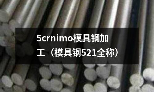 5crnimo模具鋼加工(模具鋼521全稱)