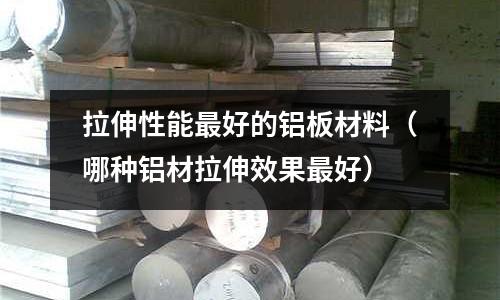 拉伸性能最好的鋁板材料(哪種鋁材拉伸效果最好)