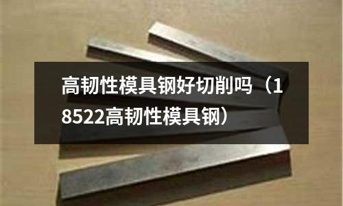 高韌性模具鋼好切削嗎（18522高韌性模具鋼）