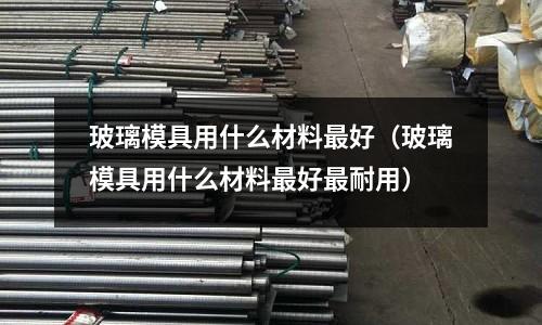 玻璃模具用什么材料最好(玻璃模具用什么材料最好最耐用)