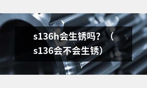 s136h會(huì)生銹嗎？（s136會(huì)不會(huì)生銹）