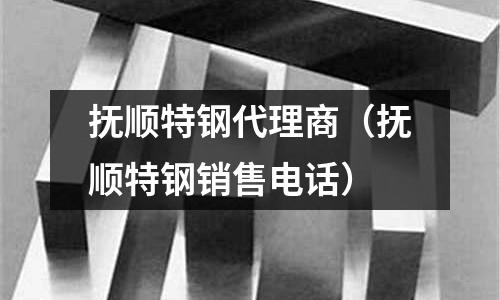 撫順特鋼代理商（撫順特鋼銷售電話）