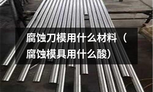 腐蝕刀模用什么材料(腐蝕模具用什么酸)