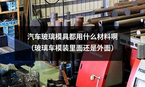 汽車玻璃模具都用什么材料?。úＡк嚹Ｑb里面還是外面）