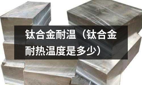 鈦合金耐溫（鈦合金耐熱溫度是多少）