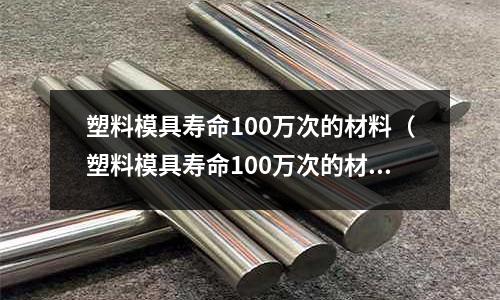 塑料模具壽命100萬次的材料（塑料模具壽命100萬次的材料是什么）