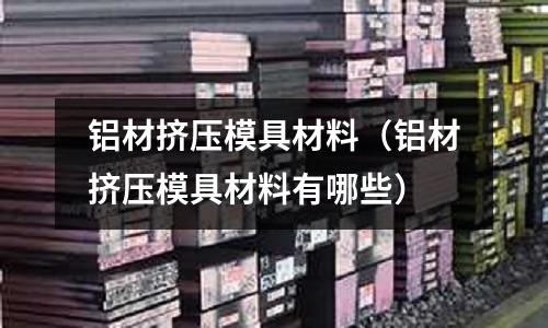 鋁材擠壓模具材料(鋁材擠壓模具材料有哪些)