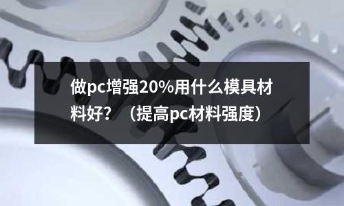 做pc增強20%用什么模具材料好?(提高pc材料強度)