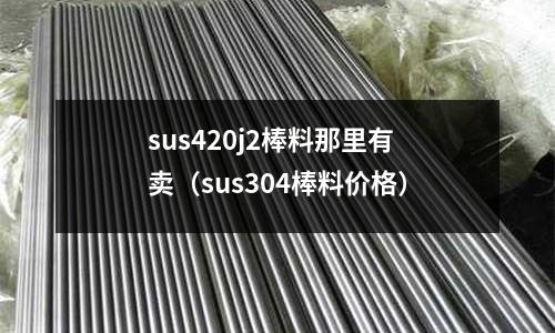 sus420j2棒料那里有賣(sus304棒料價格)