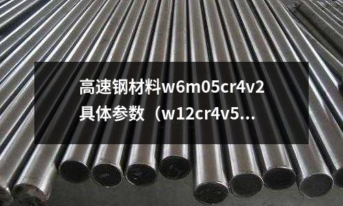 高速鋼材料w6m05cr4v2具體參數（w12cr4v5co5高速鋼）