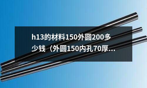 h13的材料150外圓200多少錢（外圓150內孔70厚度35）