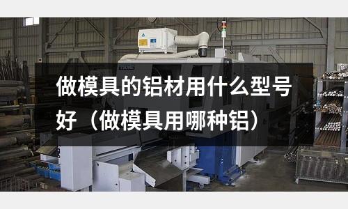 做模具的鋁材用什么型號好(做模具用哪種鋁)