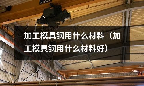加工模具鋼用什么材料（加工模具鋼用什么材料好）