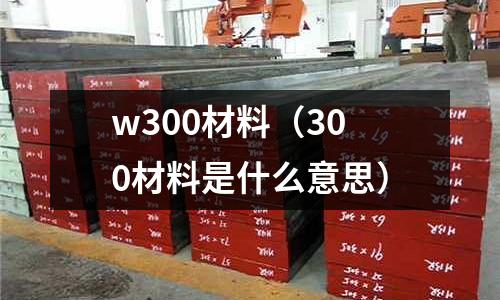 w300材料（300材料是什么意思）