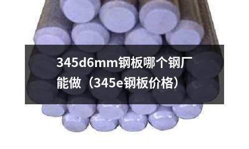 345d6mm鋼板哪個鋼廠能做(345e鋼板價格)