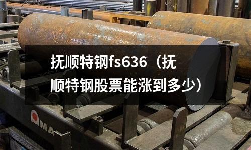 撫順特鋼fs636（撫順特鋼股票能漲到多少）