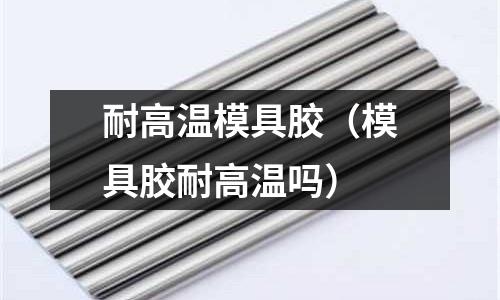 耐高溫模具膠(模具膠耐高溫嗎)