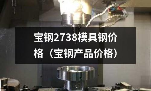 寶鋼2738模具鋼價格(寶鋼產品價格)