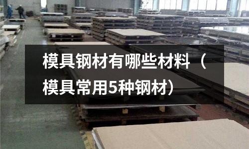 模具鋼材有哪些材料(模具常用5種鋼材)