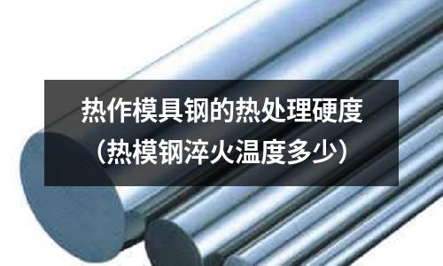 熱作模具鋼的熱處理硬度(熱模鋼淬火溫度多少)