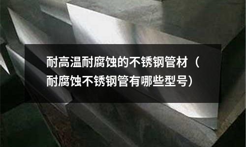 耐高溫耐腐蝕的不銹鋼管材(耐腐蝕不銹鋼管有哪些型號)