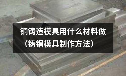 銅鑄造模具用什么材料做(鑄銅模具制作方法)