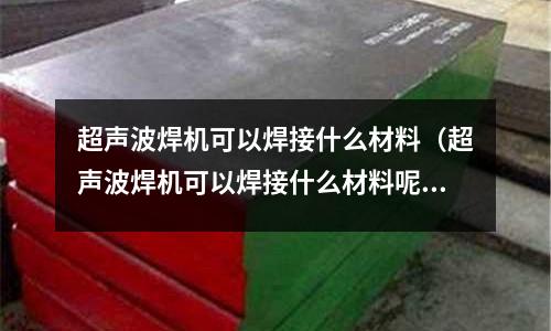 超聲波焊機(jī)可以焊接什么材料（超聲波焊機(jī)可以焊接什么材料呢）