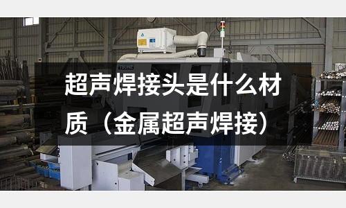 超聲焊接頭是什么材質（金屬超聲焊接）