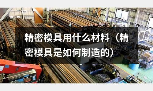 精密模具用什么材料(精密模具是如何制造的)