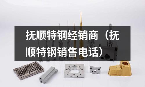 撫順特鋼經(jīng)銷(xiāo)商（撫順特鋼銷(xiāo)售電話）