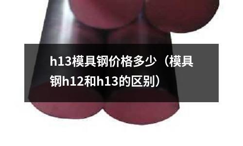h13模具鋼價格多少（模具鋼h12和h13的區別）