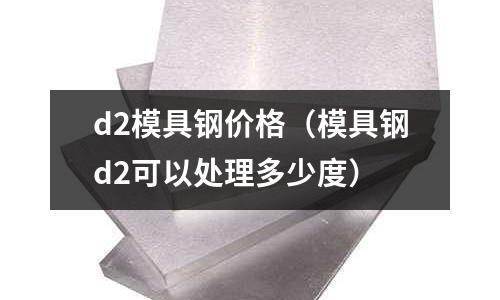 d2模具鋼價格(模具鋼d2可以處理多少度)