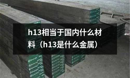 h13相當(dāng)于國(guó)內(nèi)什么材料(h13是什么金屬)