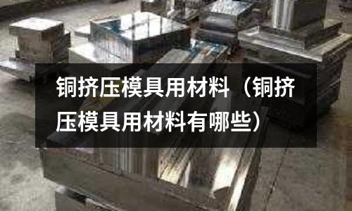 銅擠壓模具用材料（銅擠壓模具用材料有哪些）