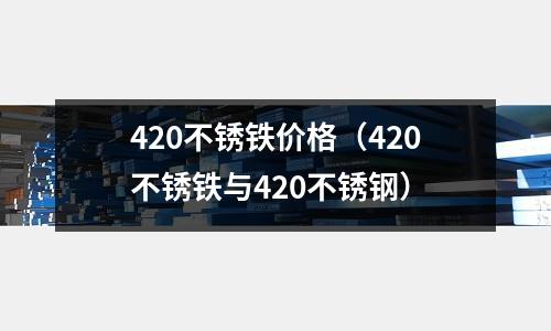 420不銹鐵價格(420不銹鐵與420不銹鋼)