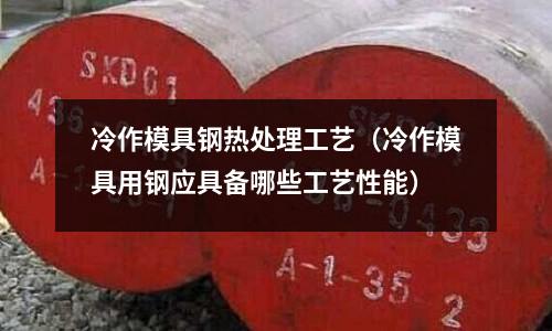 冷作模具鋼熱處理工藝（冷作模具用鋼應具備哪些工藝性能）