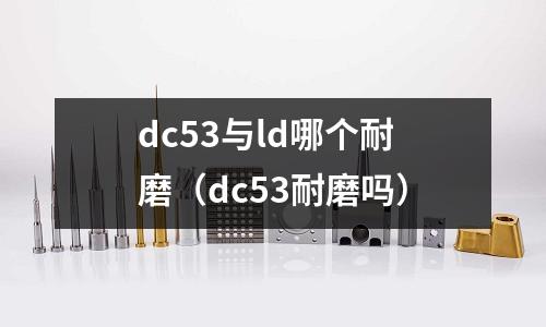 dc53與ld哪個耐磨（dc53耐磨嗎）