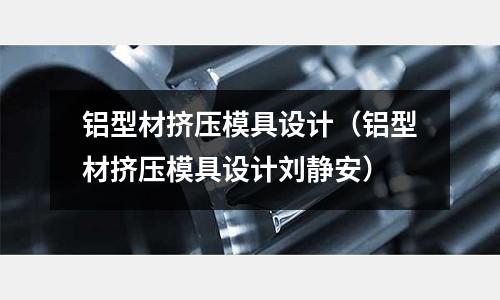 鋁型材擠壓模具設計（鋁型材擠壓模具設計劉靜安）