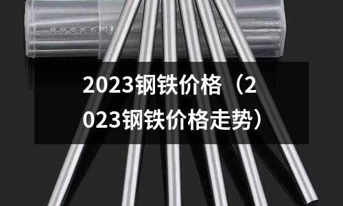 2023鋼鐵價格（2023鋼鐵價格走勢）