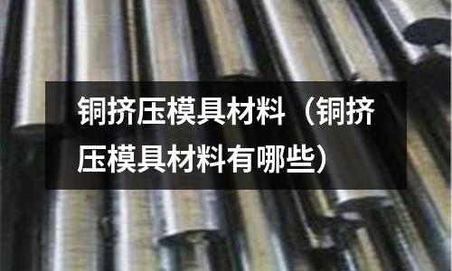 銅擠壓模具材料（銅擠壓模具材料有哪些）