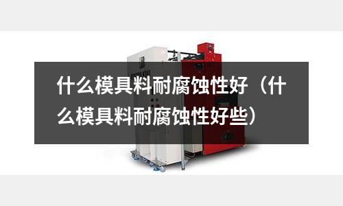 什么模具料耐腐蝕性好（什么模具料耐腐蝕性好些）